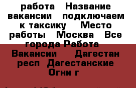 работа › Название вакансии ­ подключаем к таксику  › Место работы ­ Москва - Все города Работа » Вакансии   . Дагестан респ.,Дагестанские Огни г.